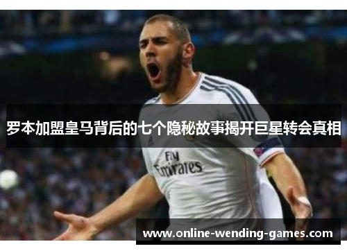 罗本加盟皇马背后的七个隐秘故事揭开巨星转会真相