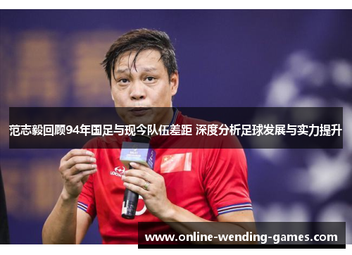 范志毅回顾94年国足与现今队伍差距 深度分析足球发展与实力提升