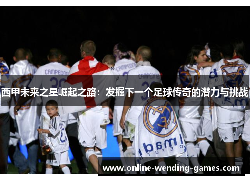 西甲未来之星崛起之路:发掘下一个足球传奇的潜力与挑战 西甲未来之星崛起之路:发掘下一个足球传奇的潜力与挑战