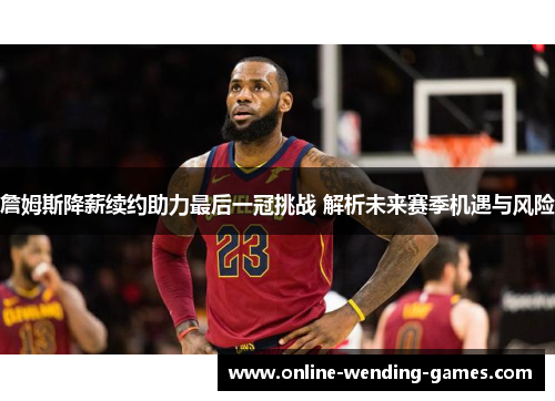 詹姆斯降薪续约助力最后一冠挑战 解析未来赛季机遇与风险 詹姆斯降薪续约助力最后一冠挑战 解析未来赛季机遇与风险
