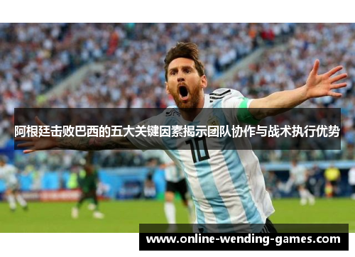 阿根廷击败巴西的五大关键因素揭示团队协作与战术执行优势 阿根廷击败巴西的五大关键因素揭示团队协作与战术执行优势