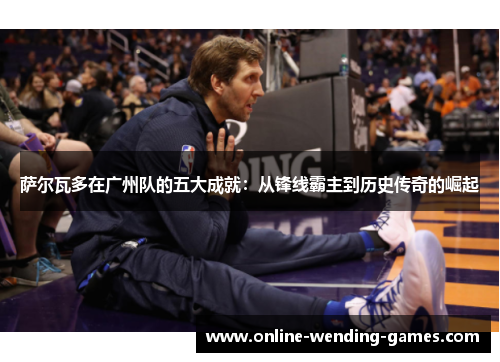 萨尔瓦多在广州队的五大成就：从锋线霸主到历史传奇的崛起