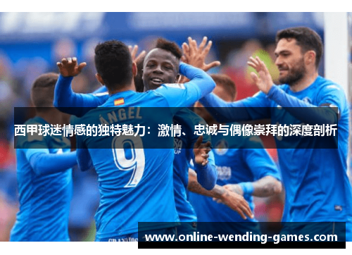 西甲球迷情感的独特魅力：激情、忠诚与偶像崇拜的深度剖析