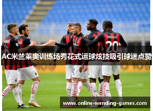 AC米兰莱奥训练场秀花式运球炫技吸引球迷点赞 AC米兰莱奥训练场秀花式运球炫技吸引球迷点赞
