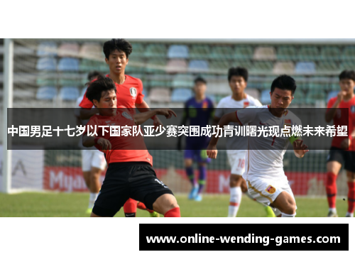 中国男足十七岁以下国家队亚少赛突围成功青训曙光现点燃未来希望